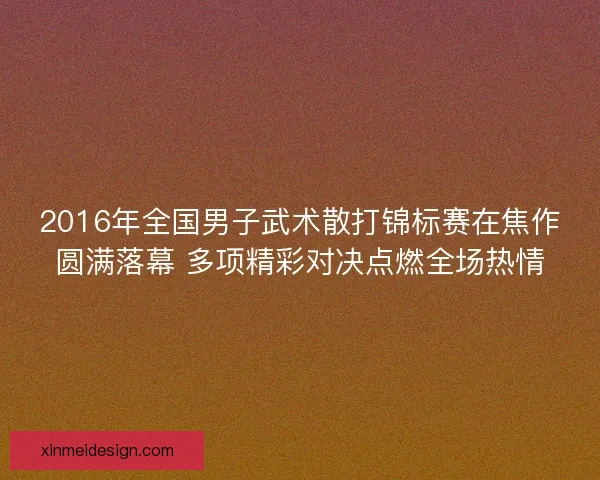 2016年全国男子武术散打锦标赛在焦作圆满落幕 多项精彩对决点燃全场热情 2016年全国男子武术散打锦标赛在焦作圆满落幕 多项精彩对决点燃全场热情