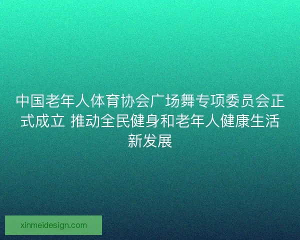 中国老年人体育协会广场舞专项委员会正式成立 推动全民健身和老年人健康生活新发展