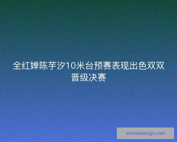 全红婵陈芋汐10米台预赛表现出色双双晋级决赛