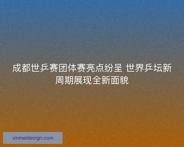 成都世乒赛团体赛亮点纷呈 世界乒坛新周期展现全新面貌