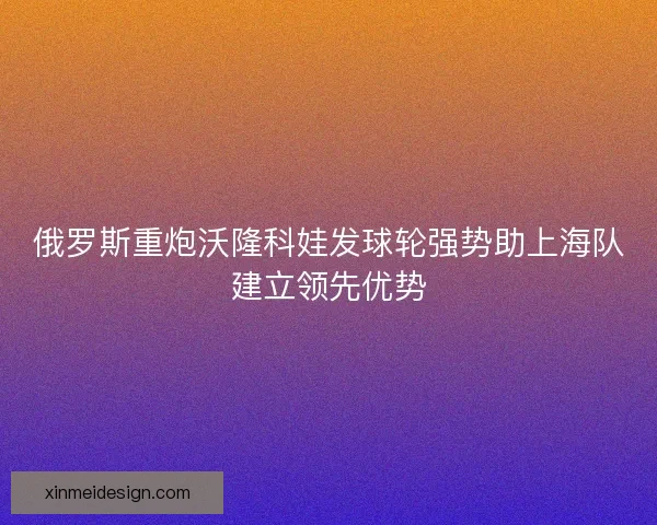 俄罗斯重炮沃隆科娃发球轮强势助上海队建立领先优势 俄罗斯重炮沃隆科娃发球轮强势助上海队建立领先优势