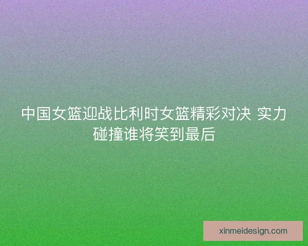 中国女篮迎战比利时女篮精彩对决 实力碰撞谁将笑到最后