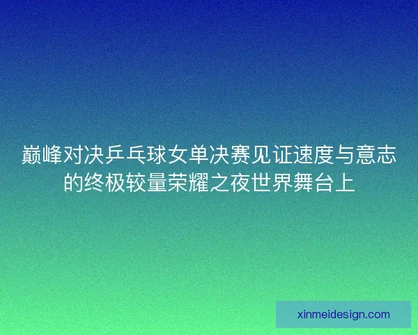 巅峰对决乒乓球女单决赛见证速度与意志的终极较量荣耀之夜世界舞台上
