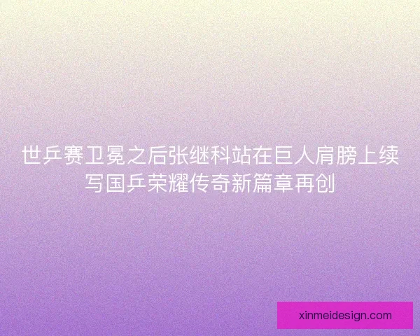 世乒赛卫冕之后张继科站在巨人肩膀上续写国乒荣耀传奇新篇章再创