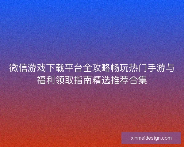 微信游戏下载平台全攻略畅玩热门手游与福利领取指南精选推荐合集