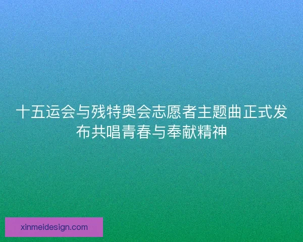 十五运会与残特奥会志愿者主题曲正式发布共唱青春与奉献精神 十五运会与残特奥会志愿者主题曲正式发布共唱青春与奉献精神