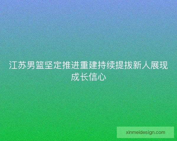 江苏男篮坚定推进重建持续提拔新人展现成长信心 江苏男篮坚定推进重建持续提拔新人展现成长信心