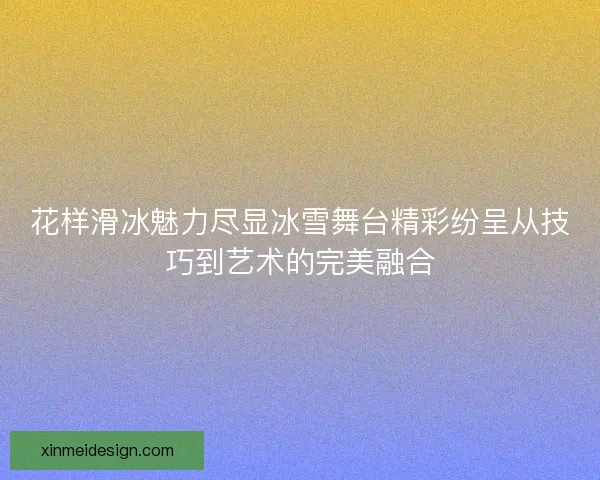 花样滑冰魅力尽显冰雪舞台精彩纷呈从技巧到艺术的完美融合