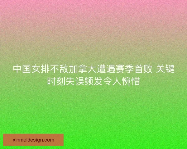 中国女排不敌加拿大遭遇赛季首败 关键时刻失误频发令人惋惜 中国女排不敌加拿大遭遇赛季首败 关键时刻失误频发令人惋惜